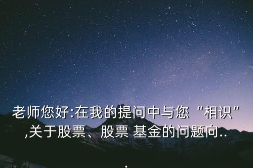 老師您好:在我的提問中與您“相識(shí)”,關(guān)于股票、股票 基金的問題向...