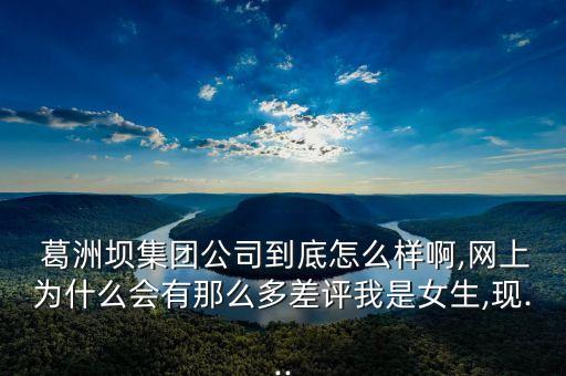  葛洲壩集團(tuán)公司到底怎么樣啊,網(wǎng)上為什么會(huì)有那么多差評我是女生,現(xiàn)...
