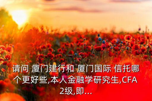 請問 廈門建行和 廈門國際 信托哪個(gè)更好些,本人金融學(xué)研究生,CFA2級,即...