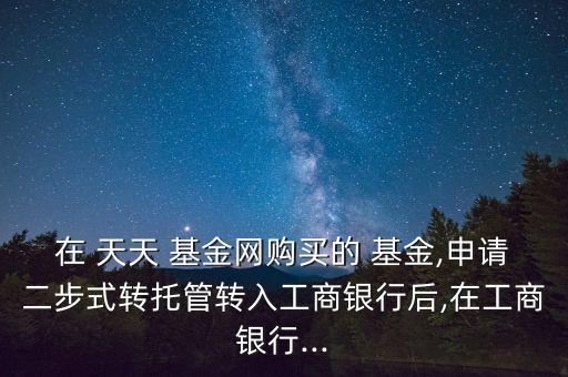 在 天天 基金網(wǎng)購(gòu)買(mǎi)的 基金,申請(qǐng)二步式轉(zhuǎn)托管轉(zhuǎn)入工商銀行后,在工商銀行...