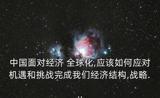 中國面對經(jīng)濟 全球化,應該如何應對機遇和挑戰(zhàn)完成我們經(jīng)濟結構,戰(zhàn)略...