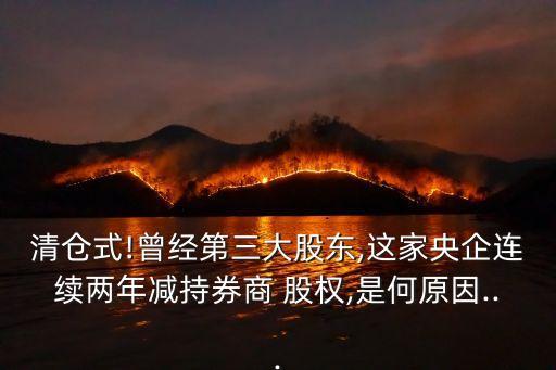清倉(cāng)式!曾經(jīng)第三大股東,這家央企連續(xù)兩年減持券商 股權(quán),是何原因...