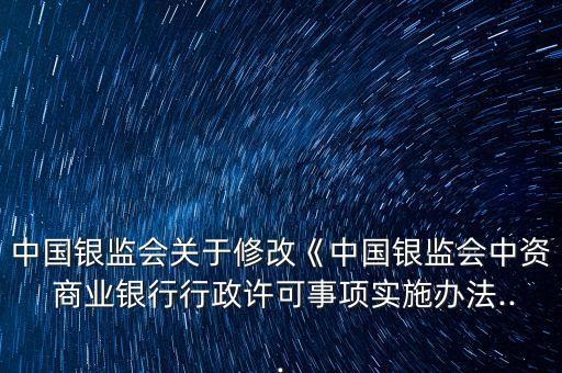 中國銀監(jiān)會關于修改《中國銀監(jiān)會中資 商業(yè)銀行行政許可事項實施辦法...