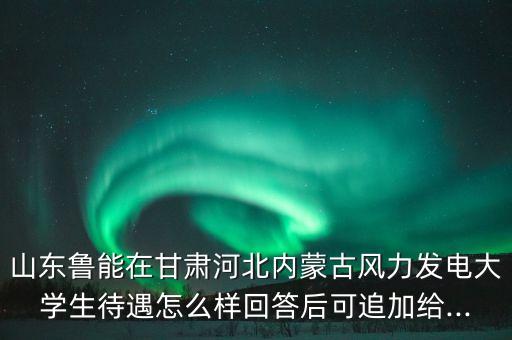 山東魯能在甘肅河北內(nèi)蒙古風力發(fā)電大學生待遇怎么樣回答后可追加給...