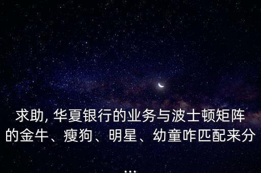求助, 華夏銀行的業(yè)務(wù)與波士頓矩陣的金牛、瘦狗、明星、幼童咋匹配來(lái)分...