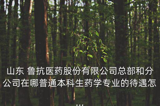 山東 魯抗醫(yī)藥股份有限公司總部和分公司在哪普通本科生藥學專業(yè)的待遇怎...