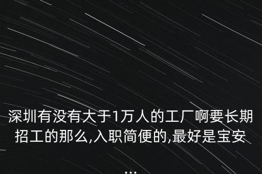 深圳有沒有大于1萬(wàn)人的工廠啊要長(zhǎng)期招工的那么,入職簡(jiǎn)便的,最好是寶安...