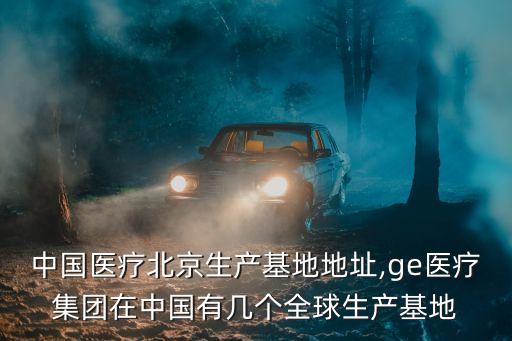 ge中國醫(yī)療北京生產(chǎn)基地地址,ge醫(yī)療集團(tuán)在中國有幾個(gè)全球生產(chǎn)基地