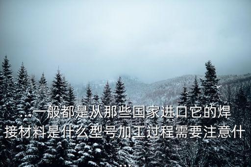 ...一般都是從那些國家進(jìn)口它的焊接材料是什么型號加工過程需要注意什...