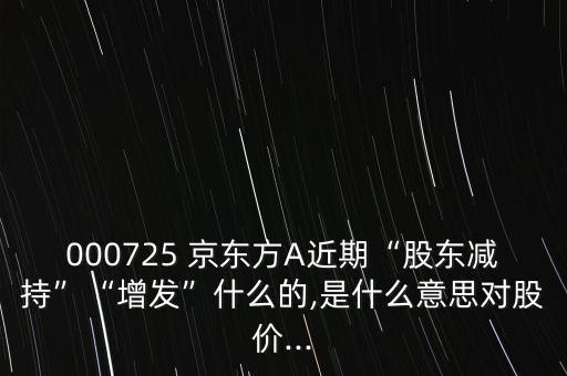 000725 京東方A近期“股東減持”“增發(fā)”什么的,是什么意思對股價(jià)...