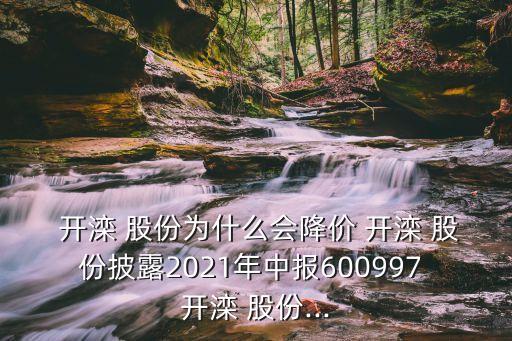  開灤 股份為什么會降價(jià) 開灤 股份披露2021年中報(bào)600997 開灤 股份...