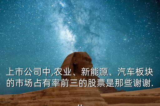上市公司中,農(nóng)業(yè)、新能源、汽車板塊的市場占有率前三的股票是那些謝謝...