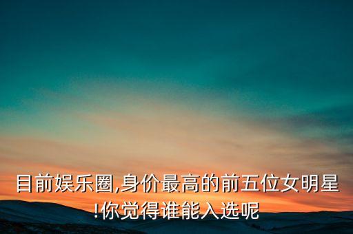 目前娛樂圈,身價(jià)最高的前五位女明星!你覺得誰能入選呢