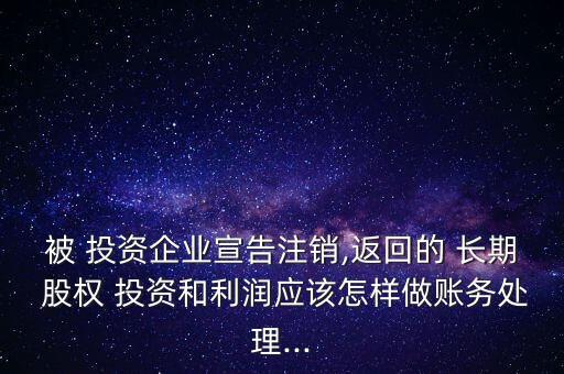 被 投資企業(yè)宣告注銷,返回的 長(zhǎng)期 股權(quán) 投資和利潤(rùn)應(yīng)該怎樣做賬務(wù)處理...