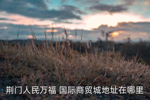 荊門人民萬福 國際商貿城地址在哪里