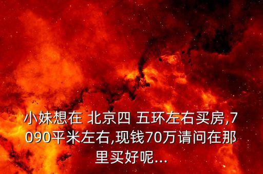 小妹想在 北京四 五環(huán)左右買房,7090平米左右,現(xiàn)錢70萬(wàn)請(qǐng)問在那里買好呢...