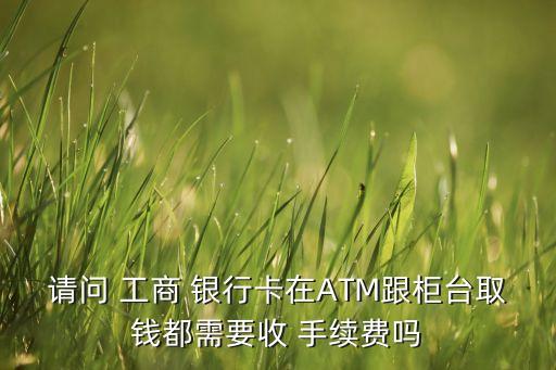 請(qǐng)問(wèn) 工商 銀行卡在ATM跟柜臺(tái)取錢(qián)都需要收 手續(xù)費(fèi)嗎