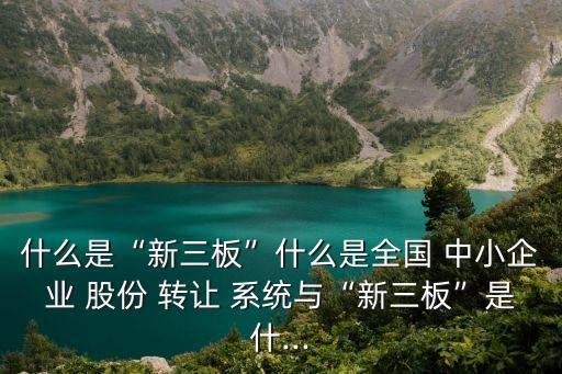 什么是“新三板”什么是全國(guó) 中小企業(yè) 股份 轉(zhuǎn)讓 系統(tǒng)與“新三板”是什...