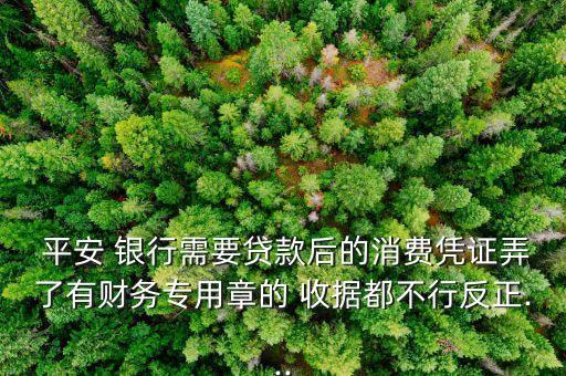  平安 銀行需要貸款后的消費憑證弄了有財務(wù)專用章的 收據(jù)都不行反正...