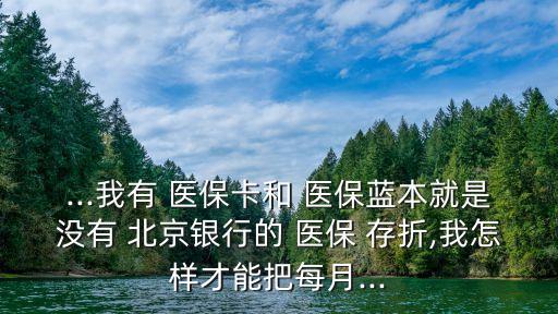 ...我有 醫(yī)保卡和 醫(yī)保藍(lán)本就是沒有 北京銀行的 醫(yī)保 存折,我怎樣才能把每月...