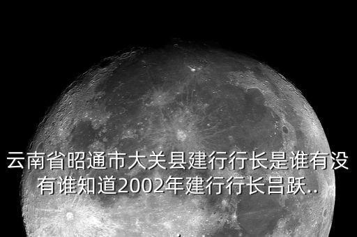 云南省昭通市大關(guān)縣建行行長(zhǎng)是誰有沒有誰知道2002年建行行長(zhǎng)呂躍...