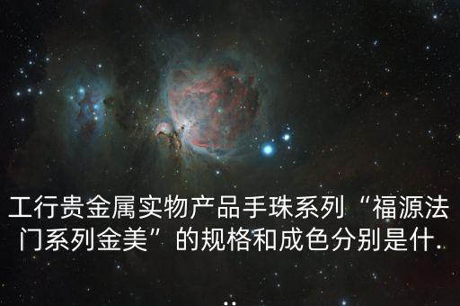 工行貴金屬實物產(chǎn)品手珠系列“福源法門系列金美”的規(guī)格和成色分別是什...