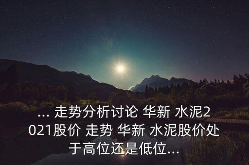 ... 走勢分析討論 華新 水泥2021股價 走勢 華新 水泥股價處于高位還是低位...