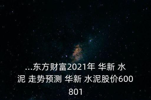 ...東方財富2021年 華新 水泥 走勢預(yù)測 華新 水泥股價600801