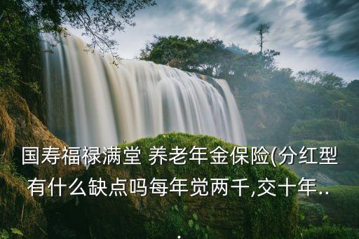 國(guó)壽福祿滿(mǎn)堂 養(yǎng)老年金保險(xiǎn)(分紅型有什么缺點(diǎn)嗎每年覺(jué)兩千,交十年...