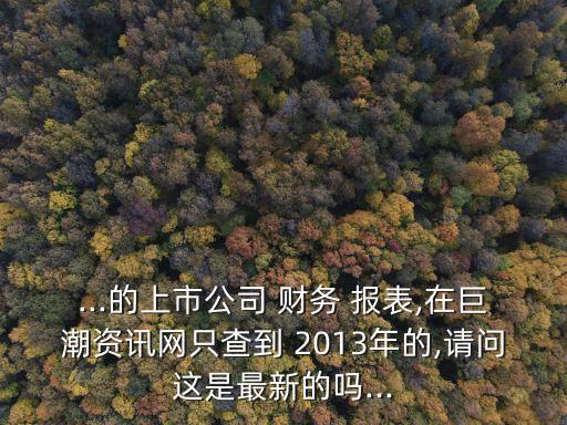 ...的上市公司 財務 報表,在巨潮資訊網只查到 2013年的,請問這是最新的嗎...