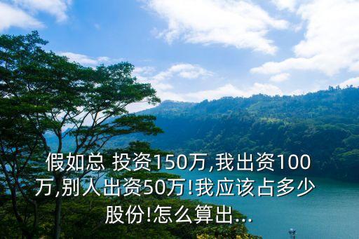 假如總 投資150萬,我出資100萬,別人出資50萬!我應(yīng)該占多少 股份!怎么算出...