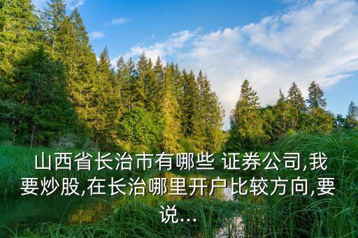  山西省長(zhǎng)治市有哪些 證券公司,我要炒股,在長(zhǎng)治哪里開戶比較方向,要說(shuō)...