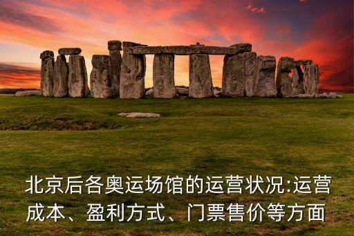  北京后各奧運(yùn)場館的運(yùn)營狀況:運(yùn)營成本、盈利方式、門票售價等方面
