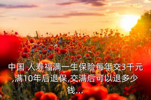 中國 人壽福滿一生保險(xiǎn)每年交3千元,滿10年后退保,交滿后可以退多少錢...