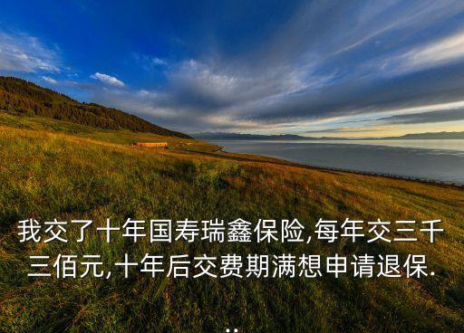 我交了十年國壽瑞鑫保險(xiǎn),每年交三千三佰元,十年后交費(fèi)期滿想申請退保...
