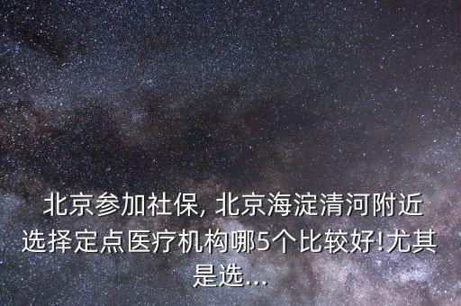  北京參加社保, 北京海淀清河附近選擇定點醫(yī)療機構哪5個比較好!尤其是選...