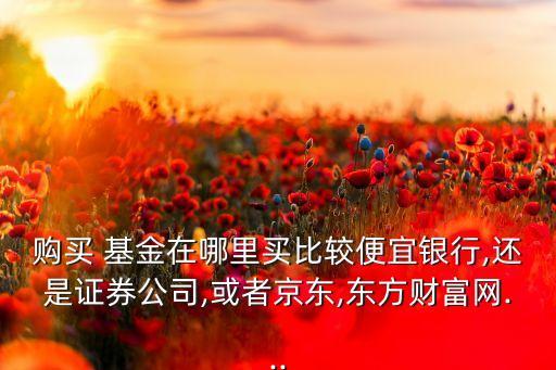 購買 基金在哪里買比較便宜銀行,還是證券公司,或者京東,東方財(cái)富網(wǎng)...