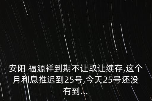 安陽 福源祥到期不讓取讓續(xù)存,這個(gè)月利息推遲到25號(hào),今天25號(hào)還沒有到...