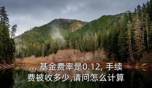 ... 基金費(fèi)率是0.12, 手續(xù)費(fèi)被收多少,請(qǐng)問怎么計(jì)算