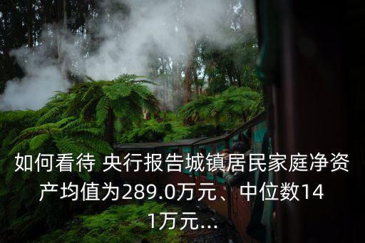如何看待 央行報(bào)告城鎮(zhèn)居民家庭凈資產(chǎn)均值為289.0萬元、中位數(shù)141萬元...