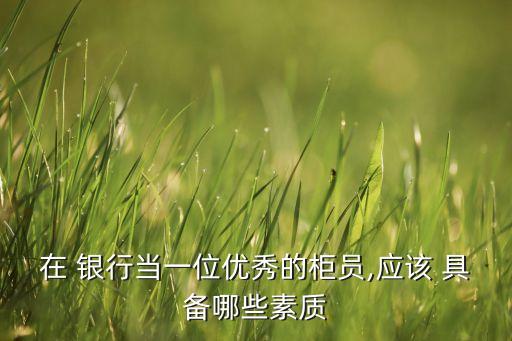 在 銀行當一位優(yōu)秀的柜員,應該 具備哪些素質(zhì)