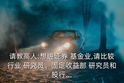 請(qǐng)教高人:想進(jìn)證券 基金業(yè),請(qǐng)比較行業(yè) 研究員、固定收益部 研究員和投行...