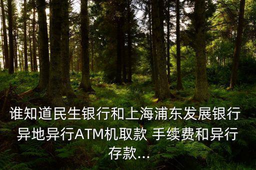 誰知道民生銀行和上海浦東發(fā)展銀行 異地異行ATM機(jī)取款 手續(xù)費(fèi)和異行 存款...