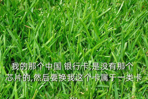 我的那個(gè)中國(guó) 銀行卡,是沒有那個(gè) 芯片的,然后要換我這個(gè)卡屬于一類卡...