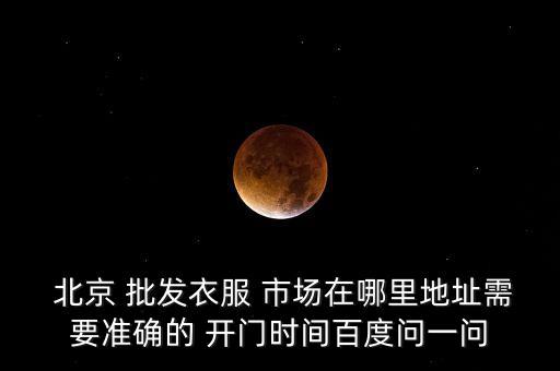  北京 批發(fā)衣服 市場(chǎng)在哪里地址需要準(zhǔn)確的 開(kāi)門時(shí)間百度問(wèn)一問(wèn)