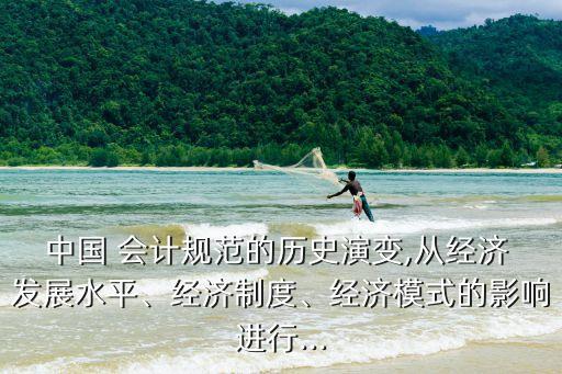 中國 會計規(guī)范的歷史演變,從經(jīng)濟 發(fā)展水平、經(jīng)濟制度、經(jīng)濟模式的影響進行...