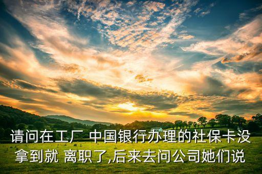 請問在工廠 中國銀行辦理的社?？]拿到就 離職了,后來去問公司她們說