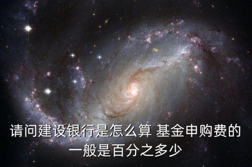 請問建設銀行是怎么算 基金申購費的一般是百分之多少