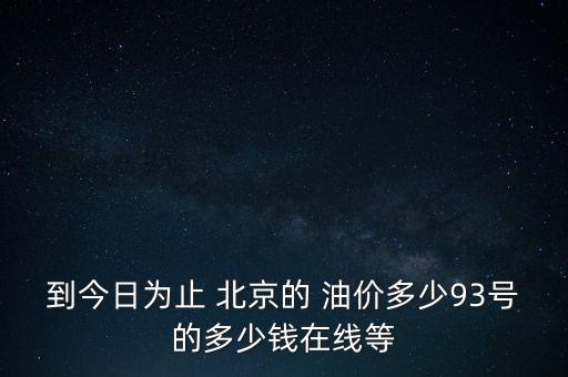 到今日為止 北京的 油價多少93號的多少錢在線等