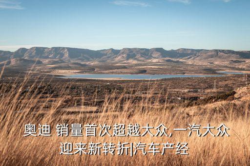  奧迪 銷量首次超越大眾,一汽大眾迎來(lái)新轉(zhuǎn)折|汽車產(chǎn)經(jīng)